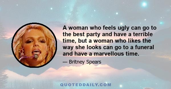 A woman who feels ugly can go to the best party and have a terrible time, but a woman who likes the way she looks can go to a funeral and have a marvellous time.