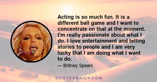 Acting is so much fun. It is a different ball game and I want to concentrate on that at the moment. I'm really passionate about what I do. I love entertainment and telling stories to people and I am very lucky that I am 