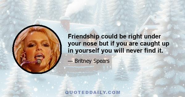 Friendship could be right under your nose but if you are caught up in yourself you will never find it.