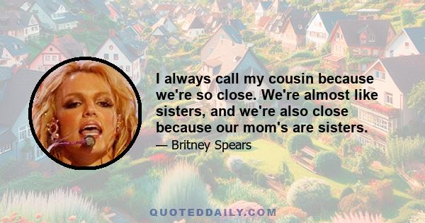 I always call my cousin because we're so close. We're almost like sisters, and we're also close because our mom's are sisters.