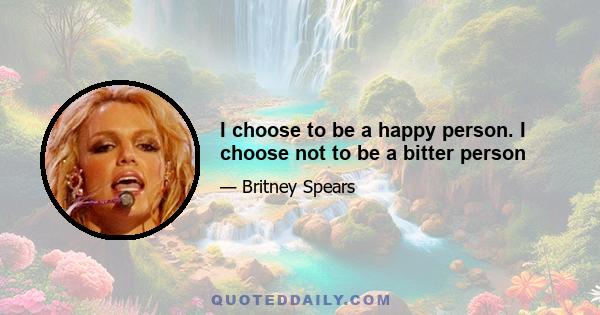 I choose to be a happy person. I choose not to be a bitter person