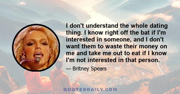 I don't understand the whole dating thing. I know right off the bat if I'm interested in someone, and I don't want them to waste their money on me and take me out to eat if I know I'm not interested in that person.