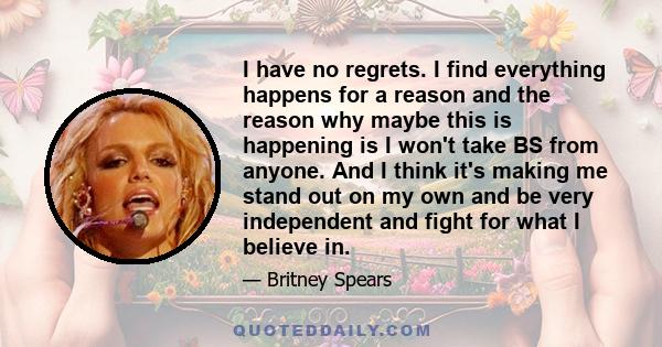 I have no regrets. I find everything happens for a reason and the reason why maybe this is happening is I won't take BS from anyone. And I think it's making me stand out on my own and be very independent and fight for