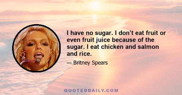 I have no sugar. I don’t eat fruit or even fruit juice because of the sugar. I eat chicken and salmon and rice.