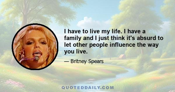 I have to live my life. I have a family and I just think it's absurd to let other people influence the way you live.