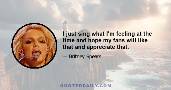 I just sing what I'm feeling at the time and hope my fans will like that and appreciate that.