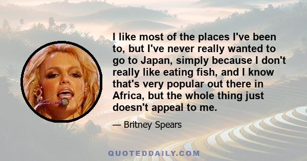 I like most of the places I've been to, but I've never really wanted to go to Japan, simply because I don't really like eating fish, and I know that's very popular out there in Africa, but the whole thing just doesn't