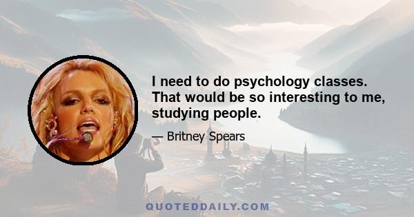 I need to do psychology classes. That would be so interesting to me, studying people.