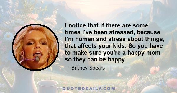 I notice that if there are some times I've been stressed, because I'm human and stress about things, that affects your kids. So you have to make sure you're a happy mom so they can be happy.