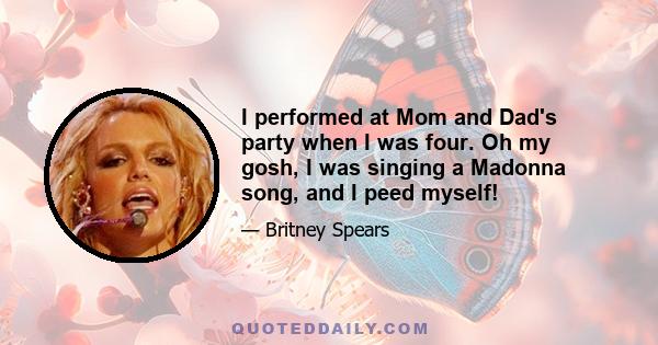 I performed at Mom and Dad's party when I was four. Oh my gosh, I was singing a Madonna song, and I peed myself!