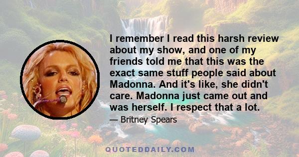 I remember I read this harsh review about my show, and one of my friends told me that this was the exact same stuff people said about Madonna. And it's like, she didn't care. Madonna just came out and was herself. I