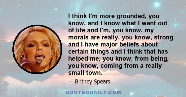 I think I'm more grounded, you know, and I know what I want out of life and I'm, you know, my morals are really, you know, strong and I have major beliefs about certain things and I think that has helped me, you know,