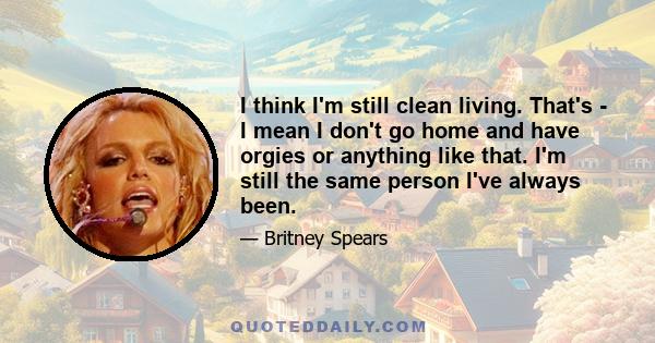 I think I'm still clean living. That's - I mean I don't go home and have orgies or anything like that. I'm still the same person I've always been.