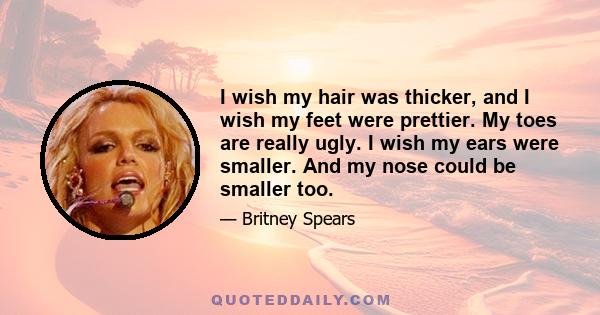 I wish my hair was thicker, and I wish my feet were prettier. My toes are really ugly. I wish my ears were smaller. And my nose could be smaller too.