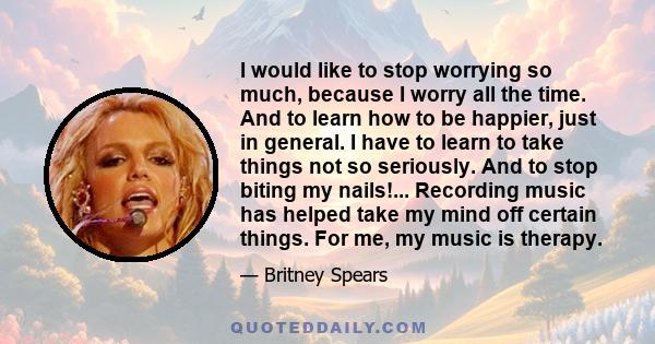 I would like to stop worrying so much, because I worry all the time. And to learn how to be happier, just in general. I have to learn to take things not so seriously. And to stop biting my nails!... Recording music has