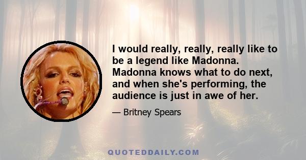 I would really, really, really like to be a legend like Madonna. Madonna knows what to do next, and when she's performing, the audience is just in awe of her.