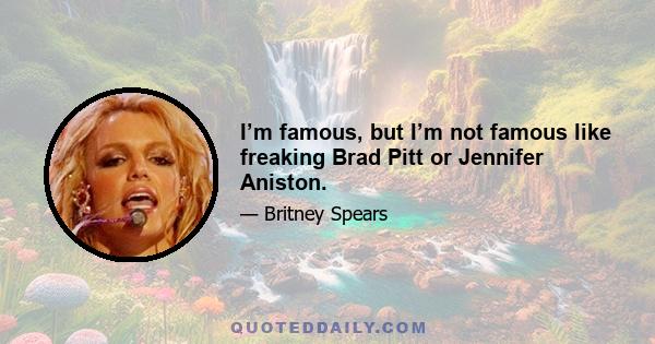 I’m famous, but I’m not famous like freaking Brad Pitt or Jennifer Aniston.