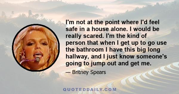 I'm not at the point where I'd feel safe in a house alone. I would be really scared. I'm the kind of person that when I get up to go use the bathroom I have this big long hallway, and I just know someone's going to jump 