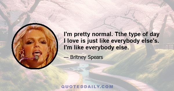 I'm pretty normal. Tthe type of day I love is just like everybody else's. I'm like everybody else.