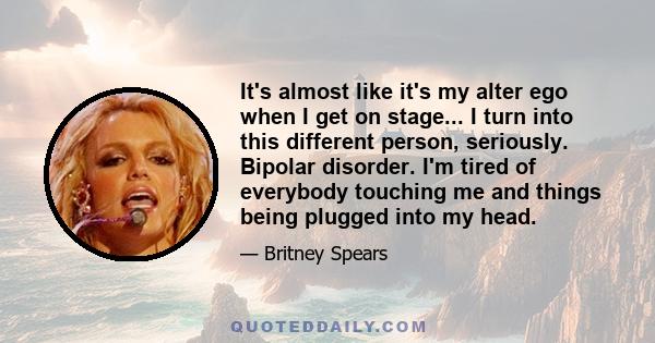 It's almost like it's my alter ego when I get on stage... I turn into this different person, seriously. Bipolar disorder. I'm tired of everybody touching me and things being plugged into my head.