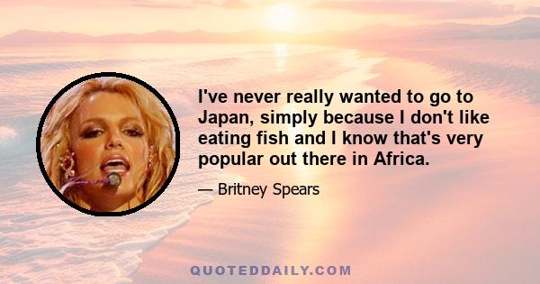 I've never really wanted to go to Japan, simply because I don't like eating fish and I know that's very popular out there in Africa.