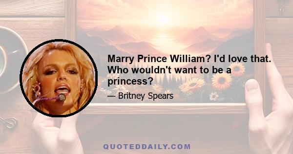 Marry Prince William? I'd love that. Who wouldn't want to be a princess?