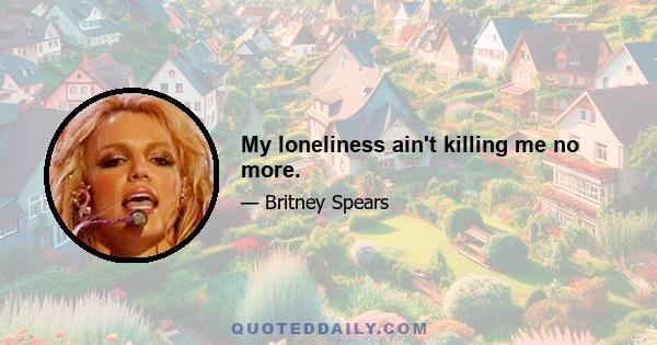 My loneliness ain't killing me no more.