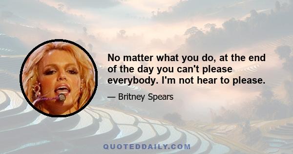 No matter what you do, at the end of the day you can't please everybody. I'm not hear to please.