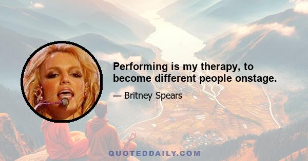 Performing is my therapy, to become different people onstage.