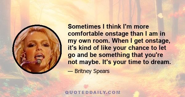 Sometimes I think I'm more comfortable onstage than I am in my own room. When I get onstage, it's kind of like your chance to let go and be something that you're not maybe. It's your time to dream.