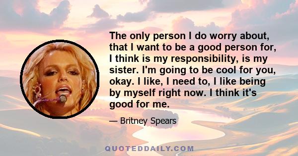 The only person I do worry about, that I want to be a good person for, I think is my responsibility, is my sister. I'm going to be cool for you, okay. I like, I need to, I like being by myself right now. I think it's