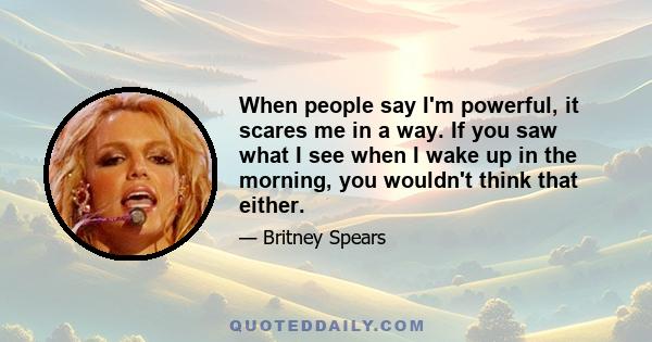 When people say I'm powerful, it scares me in a way. If you saw what I see when I wake up in the morning, you wouldn't think that either.