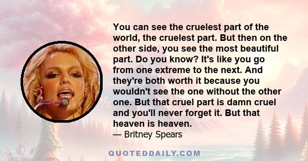 You can see the cruelest part of the world, the cruelest part. But then on the other side, you see the most beautiful part. Do you know? It's like you go from one extreme to the next. And they're both worth it because