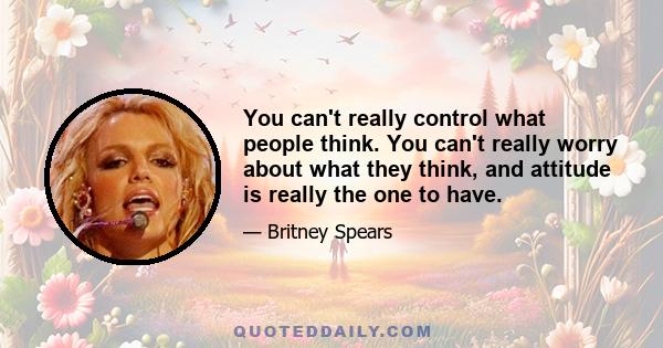 You can't really control what people think. You can't really worry about what they think, and attitude is really the one to have.