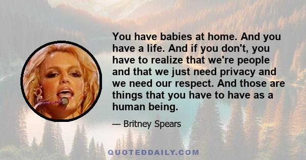 You have babies at home. And you have a life. And if you don't, you have to realize that we're people and that we just need privacy and we need our respect. And those are things that you have to have as a human being.