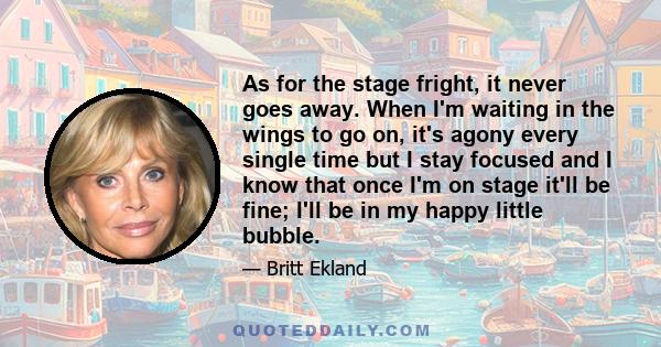 As for the stage fright, it never goes away. When I'm waiting in the wings to go on, it's agony every single time but I stay focused and I know that once I'm on stage it'll be fine; I'll be in my happy little bubble.