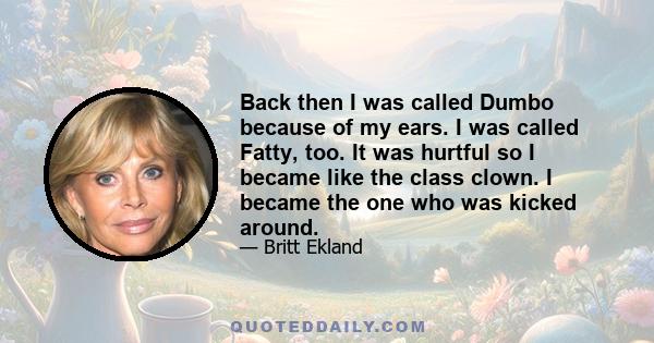 Back then I was called Dumbo because of my ears. I was called Fatty, too. It was hurtful so I became like the class clown. I became the one who was kicked around.