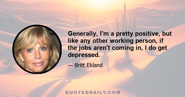 Generally, I'm a pretty positive, but like any other working person, if the jobs aren't coming in, I do get depressed.