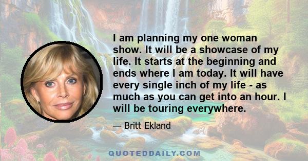 I am planning my one woman show. It will be a showcase of my life. It starts at the beginning and ends where I am today. It will have every single inch of my life - as much as you can get into an hour. I will be touring 