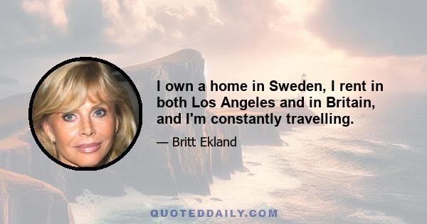 I own a home in Sweden, I rent in both Los Angeles and in Britain, and I'm constantly travelling.