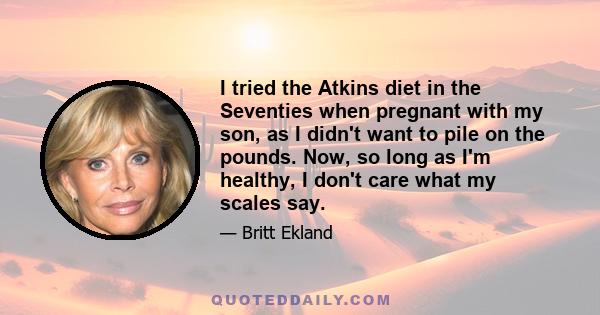 I tried the Atkins diet in the Seventies when pregnant with my son, as I didn't want to pile on the pounds. Now, so long as I'm healthy, I don't care what my scales say.