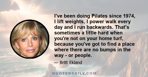 I've been doing Pilates since 1974, I lift weights, I power walk every day and I run backwards. That's sometimes a little hard when you're not on your home turf, because you've got to find a place where there are no