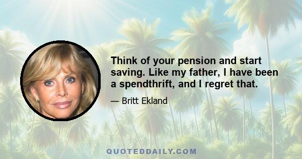 Think of your pension and start saving. Like my father, I have been a spendthrift, and I regret that.