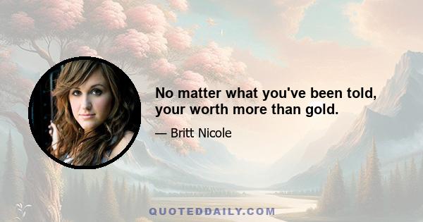 No matter what you've been told, your worth more than gold.