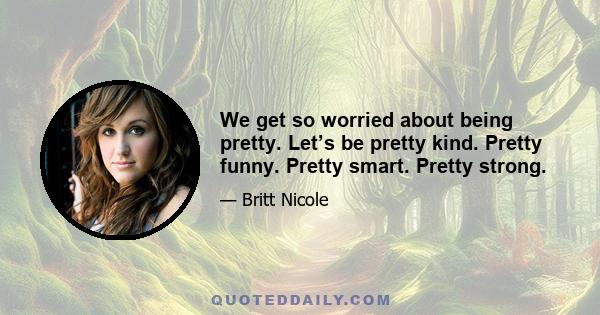 We get so worried about being pretty. Let’s be pretty kind. Pretty funny. Pretty smart. Pretty strong.