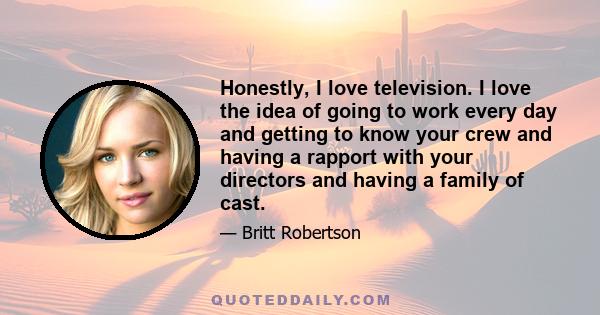 Honestly, I love television. I love the idea of going to work every day and getting to know your crew and having a rapport with your directors and having a family of cast.