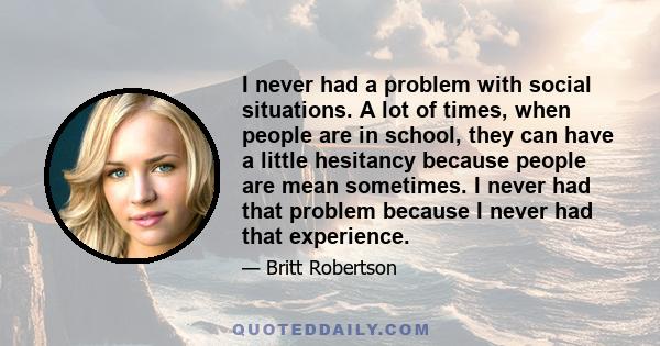 I never had a problem with social situations. A lot of times, when people are in school, they can have a little hesitancy because people are mean sometimes. I never had that problem because I never had that experience.