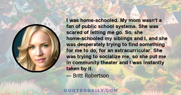 I was home-schooled. My mom wasn't a fan of public school systems. She was scared of letting me go. So, she home-schooled my siblings and I, and she was desperately trying to find something for me to do, for an