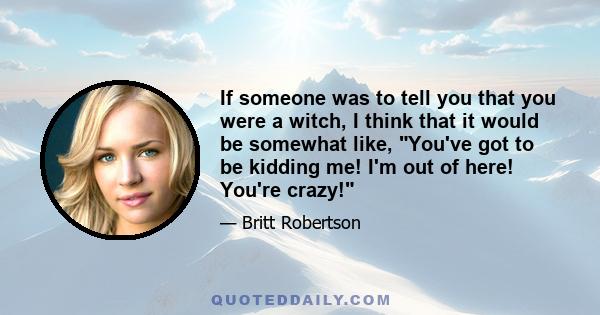 If someone was to tell you that you were a witch, I think that it would be somewhat like, You've got to be kidding me! I'm out of here! You're crazy!