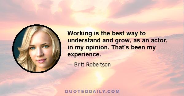 Working is the best way to understand and grow, as an actor, in my opinion. That's been my experience.